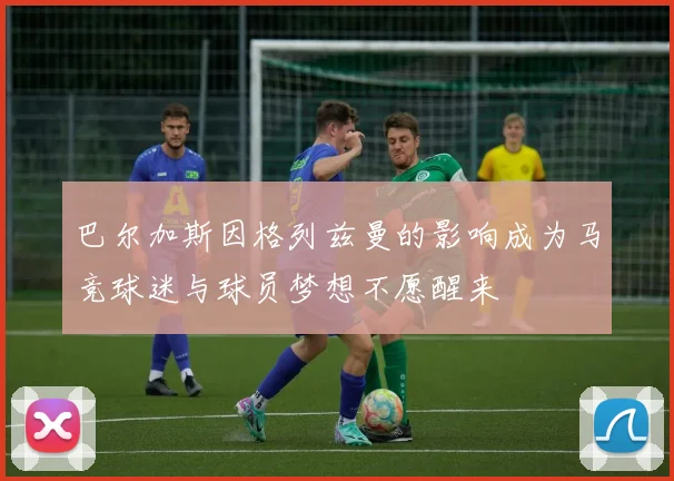 巴尔加斯因格列兹曼的影响成为马竞球迷与球员梦想不愿醒来