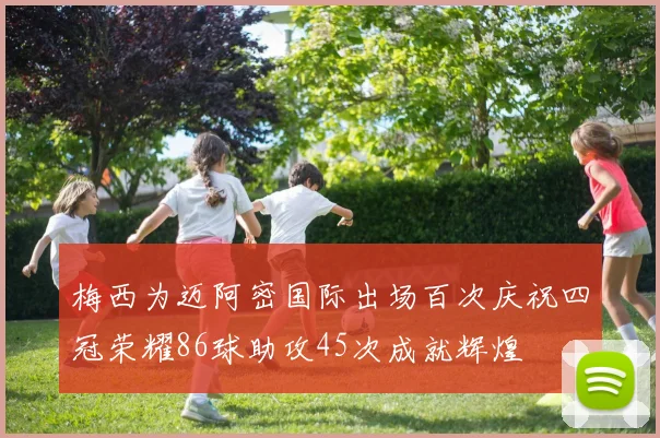 梅西为迈阿密国际出场百次庆祝四冠荣耀86球助攻45次成就辉煌