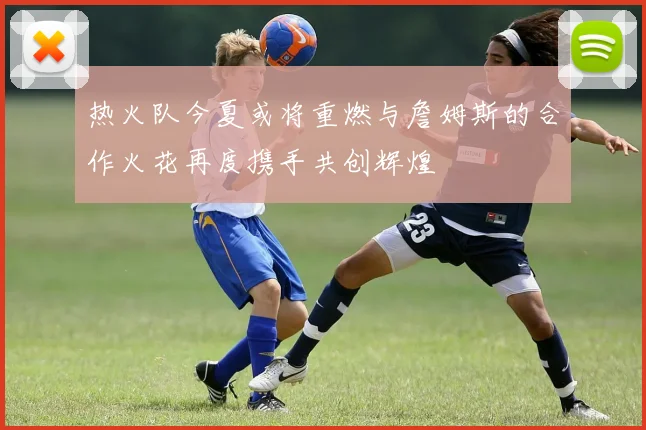 热火队今夏或将重燃与詹姆斯的合作火花再度携手共创辉煌