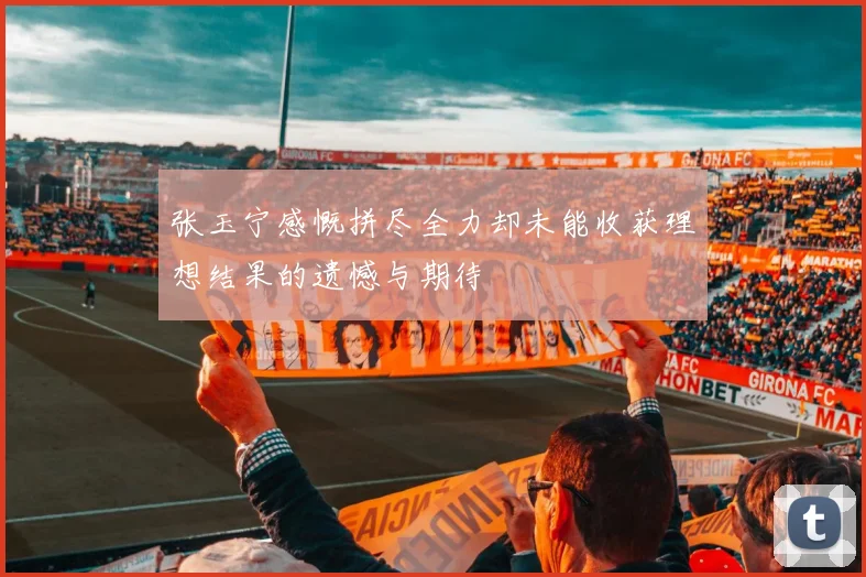 张玉宁感慨拼尽全力却未能收获理想结果的遗憾与期待