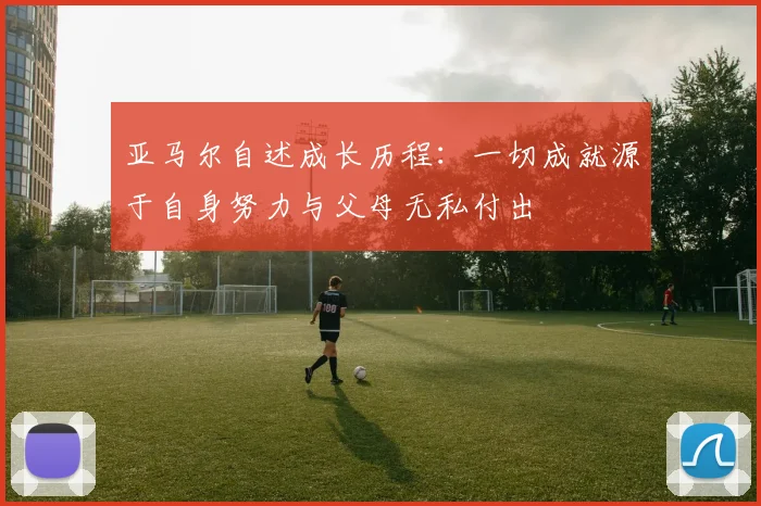 亚马尔自述成长历程：一切成就源于自身努力与父母无私付出