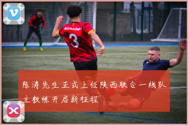 陈涛先生正式上任陕西联合一线队主教练开启新征程