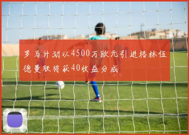 罗马计划以4500万欧元引进格林伍德曼联将获40收益分成