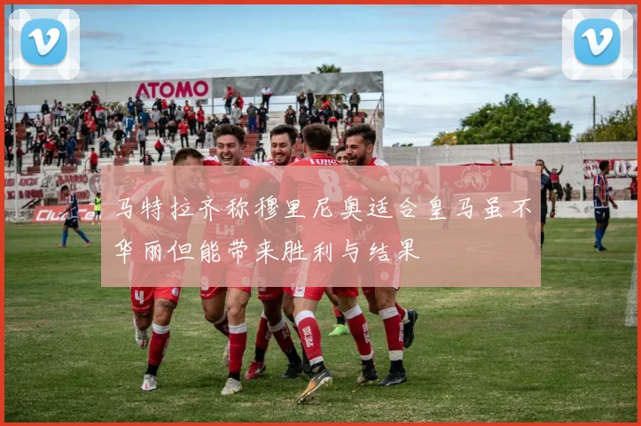 马特拉齐称穆里尼奥适合皇马虽不华丽但能带来胜利与结果