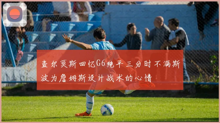查尔莫斯回忆G6绝平三分时不满斯波为詹姆斯设计战术的心情