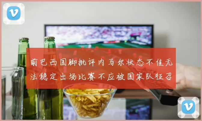 前巴西国脚批评内马尔状态不佳无法稳定出场比赛不应被国家队征召