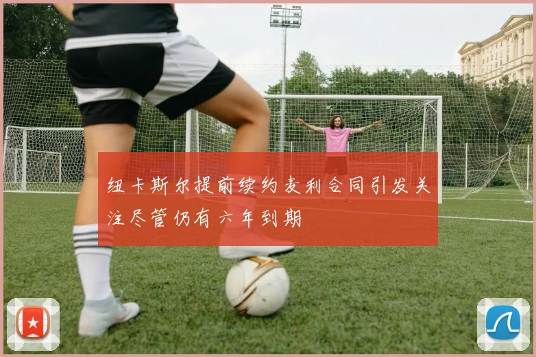纽卡斯尔提前续约麦利合同引发关注尽管仍有六年到期