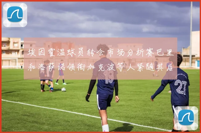 埃因霍温球员转会市场分析赛巴里和洛萨诺领衔加克波等人紧随其后