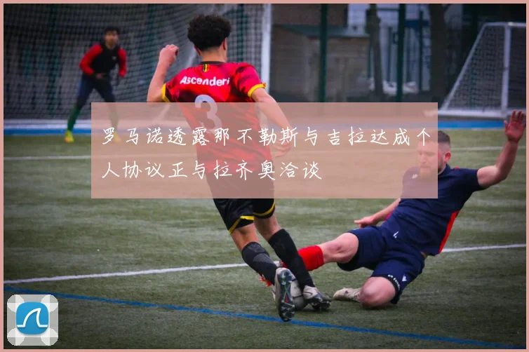 罗马诺透露那不勒斯与吉拉达成个人协议正与拉齐奥洽谈