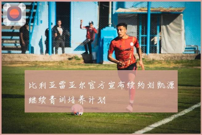 比利亚雷亚尔官方宣布续约刘凯源继续青训培养计划