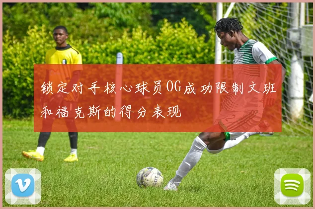 锁定对手核心球员OG成功限制文班和福克斯的得分表现