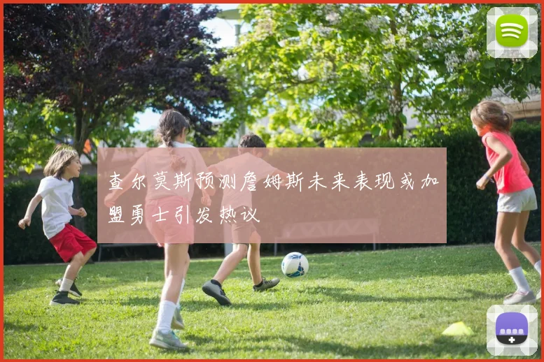 查尔莫斯预测詹姆斯未来表现或加盟勇士引发热议