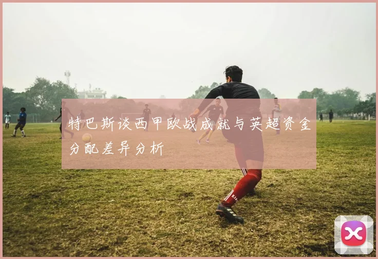 特巴斯谈西甲欧战成就与英超资金分配差异分析