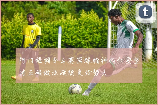 阿门强调季后赛篮球精神我们要坚持正确做法延续良好势头
