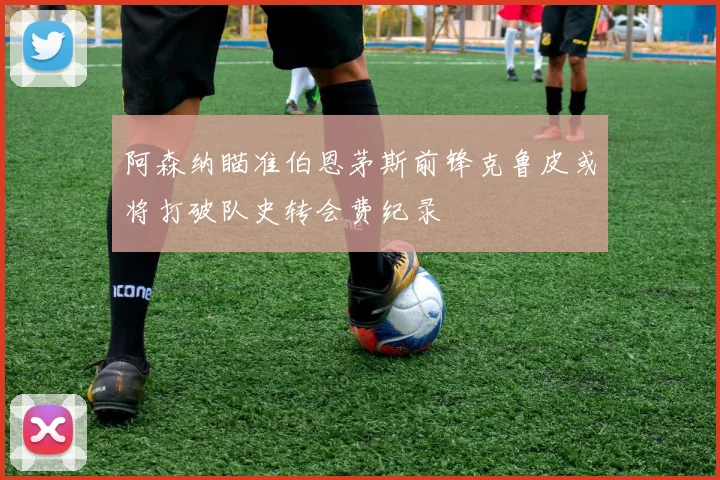 阿森纳瞄准伯恩茅斯前锋克鲁皮或将打破队史转会费纪录