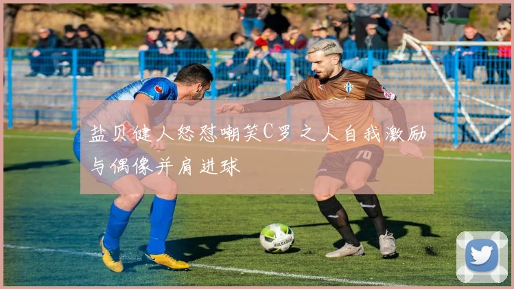 盐贝健人怒怼嘲笑C罗之人自我激励与偶像并肩进球