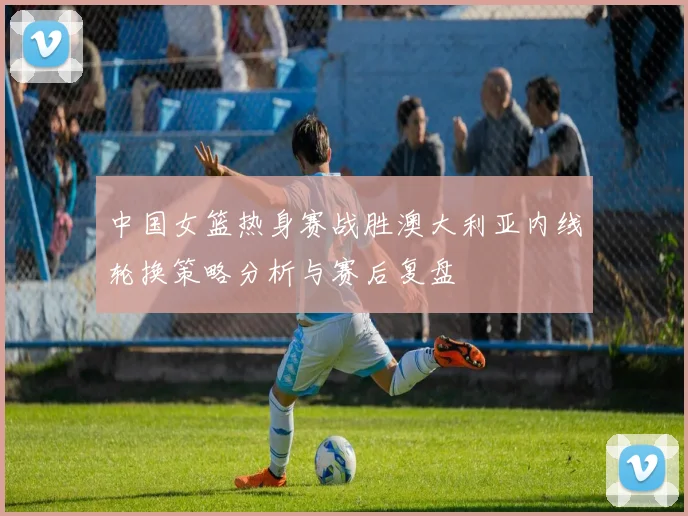 中国女篮热身赛战胜澳大利亚内线轮换策略分析与赛后复盘