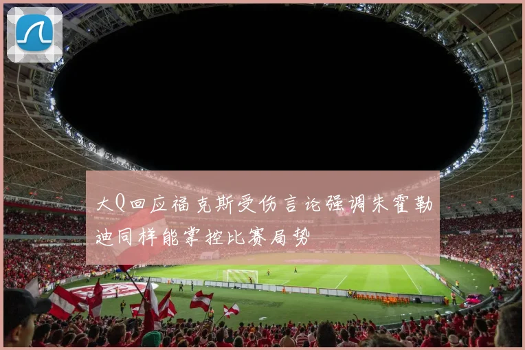大Q回应福克斯受伤言论强调朱霍勒迪同样能掌控比赛局势