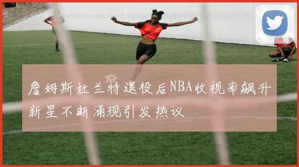 詹姆斯杜兰特退役后NBA收视率飙升新星不断涌现引发热议
