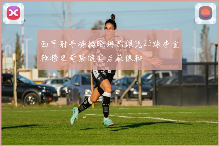 西甲射手榜揭晓姆巴佩凭25球夺金靴穆里奇紧随其后获银靴