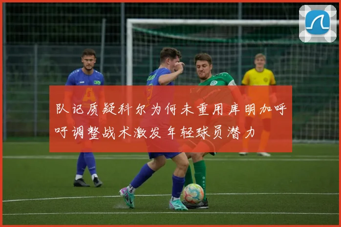 队记质疑科尔为何未重用库明加呼吁调整战术激发年轻球员潜力